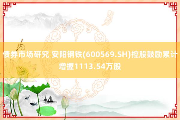 债券市场研究 安阳钢铁(600569.SH)控股鼓励累计增握1113.54万股