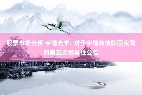 股票市场分析 宇瞳光学: 对于宇瞳转债赎回实践的第五次领导性公告