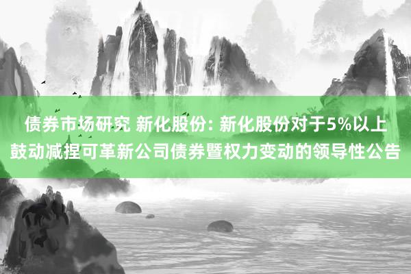 债券市场研究 新化股份: 新化股份对于5%以上鼓动减捏可革新公司债券暨权力变动的领导性公告