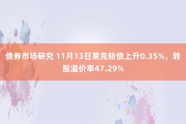 债券市场研究 11月13日莱克转债上升0.35%，转股溢价率47.29%