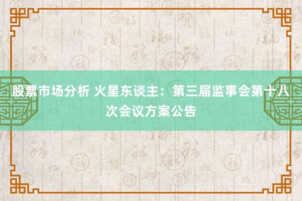 股票市场分析 火星东谈主：第三届监事会第十八次会议方案公告