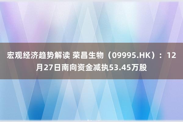 宏观经济趋势解读 荣昌生物（09995.HK）：12月27日南向资金减执53.45万股