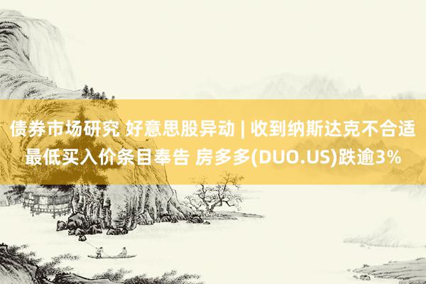 债券市场研究 好意思股异动 | 收到纳斯达克不合适最低买入价条目奉告 房多多(DUO.US)跌逾3%