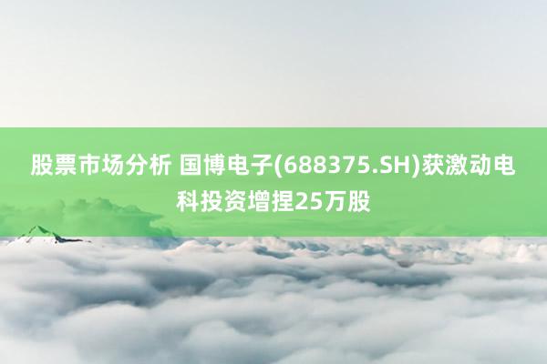 股票市场分析 国博电子(688375.SH)获激动电科投资增捏25万股