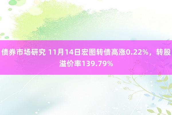 债券市场研究 11月14日宏图转债高涨0.22%，转股溢价率139.79%