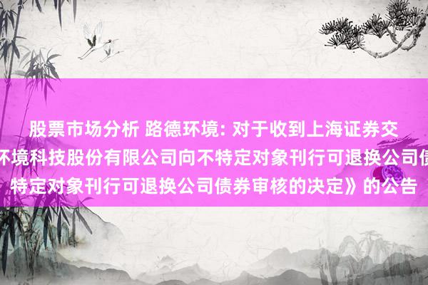 股票市场分析 路德环境: 对于收到上海证券交游所《对于隔断对路德环境科技股份有限公司向不特定对象刊行可退换公司债券审核的决定》的公告