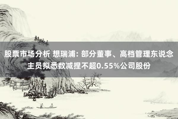 股票市场分析 想瑞浦: 部分董事、高档管理东说念主员拟悉数减捏不超0.55%公司股份