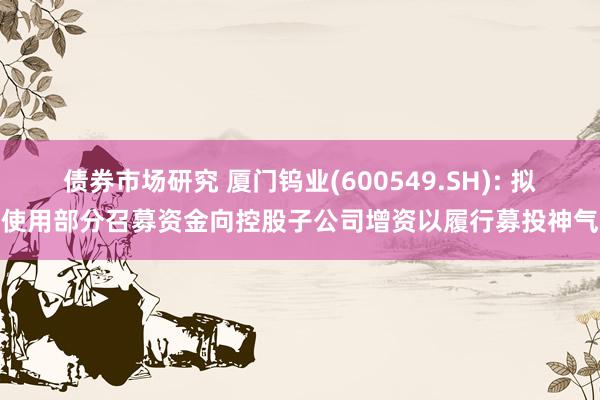 债券市场研究 厦门钨业(600549.SH): 拟使用部分召募资金向控股子公司增资以履行募投神气