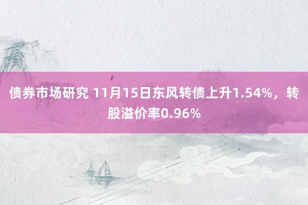 债券市场研究 11月15日东风转债上升1.54%，转股溢价率0.96%