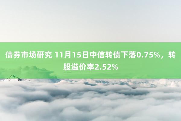 债券市场研究 11月15日中信转债下落0.75%，转股溢价率2.52%