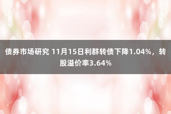 债券市场研究 11月15日利群转债下降1.04%，转股溢价率3.64%