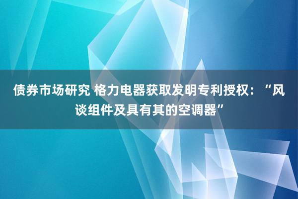 债券市场研究 格力电器获取发明专利授权：“风谈组件及具有其的空调器”