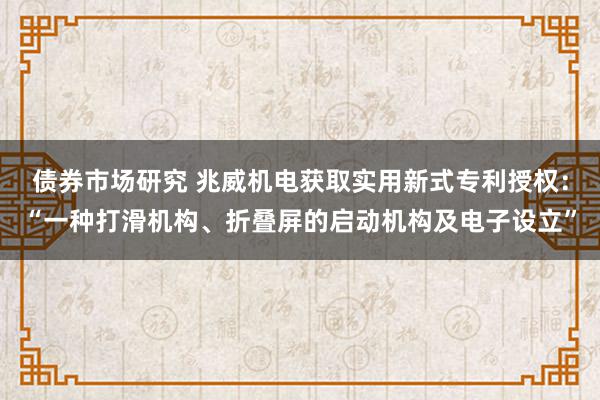 债券市场研究 兆威机电获取实用新式专利授权：“一种打滑机构、折叠屏的启动机构及电子设立”