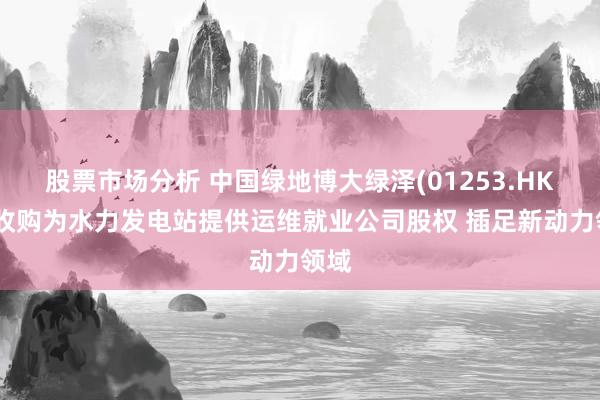 股票市场分析 中国绿地博大绿泽(01253.HK)拟收购为水力发电站提供运维就业公司股权 插足新动力领域