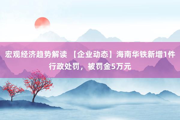 宏观经济趋势解读 【企业动态】海南华铁新增1件行政处罚，被罚金5万元