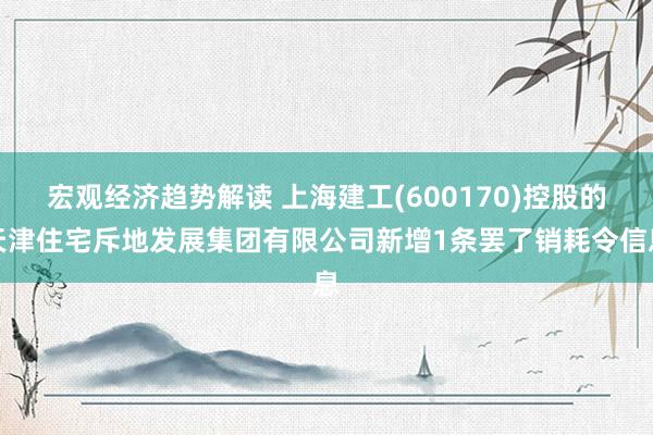 宏观经济趋势解读 上海建工(600170)控股的天津住宅斥地发展集团有限公司新增1条罢了销耗令信息