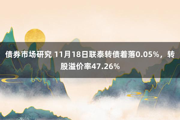 债券市场研究 11月18日联泰转债着落0.05%，转股溢价率47.26%