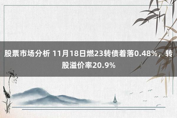 股票市场分析 11月18日燃23转债着落0.48%，转股溢价率20.9%