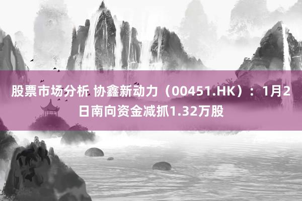 股票市场分析 协鑫新动力（00451.HK）：1月2日南向资金减抓1.32万股