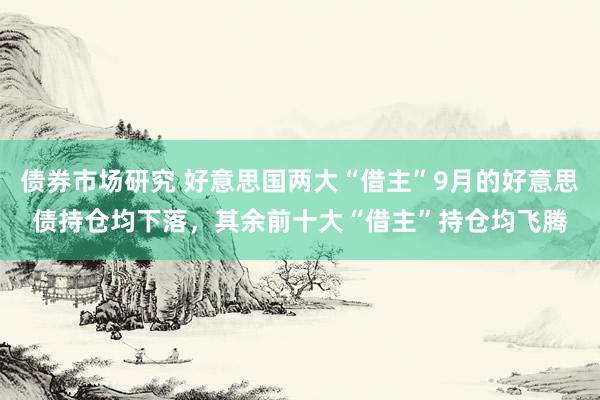 债券市场研究 好意思国两大“借主”9月的好意思债持仓均下落，其余前十大“借主”持仓均飞腾