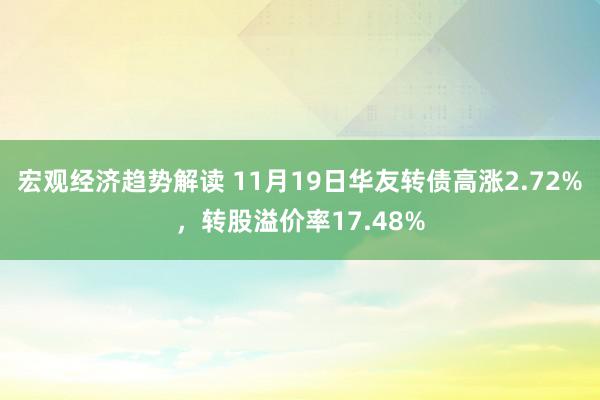 宏观经济趋势解读 11月19日华友转债高涨2.72%，转股溢价率17.48%