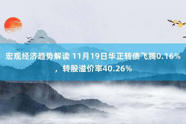 宏观经济趋势解读 11月19日华正转债飞腾0.16%，转股溢价率40.26%