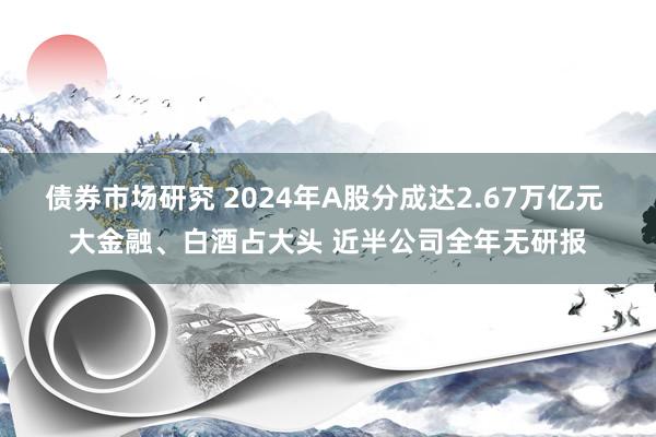 债券市场研究 2024年A股分成达2.67万亿元 大金融、白酒占大头 近半公司全年无研报