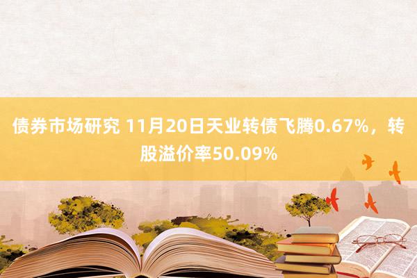 债券市场研究 11月20日天业转债飞腾0.67%，转股溢价率50.09%