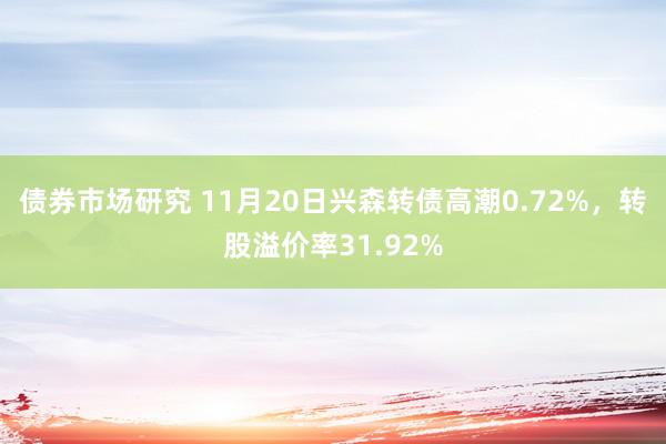 债券市场研究 11月20日兴森转债高潮0.72%，转股溢价率31.92%