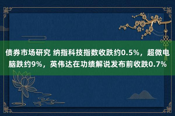 债券市场研究 纳指科技指数收跌约0.5%，超微电脑跌约9%，英伟达在功绩解说发布前收跌0.7%