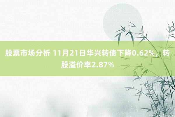 股票市场分析 11月21日华兴转债下降0.62%，转股溢价率2.87%