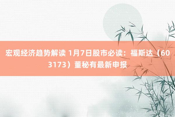 宏观经济趋势解读 1月7日股市必读：福斯达（603173）董秘有最新申报