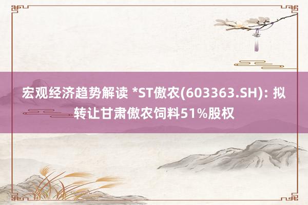 宏观经济趋势解读 *ST傲农(603363.SH): 拟转让甘肃傲农饲料51%股权