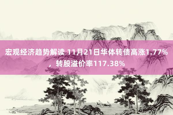 宏观经济趋势解读 11月21日华体转债高涨1.77%，转股溢价率117.38%