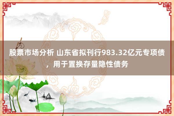 股票市场分析 山东省拟刊行983.32亿元专项债，用于置换存量隐性债务