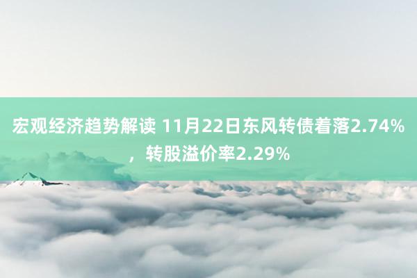 宏观经济趋势解读 11月22日东风转债着落2.74%，转股溢价率2.29%