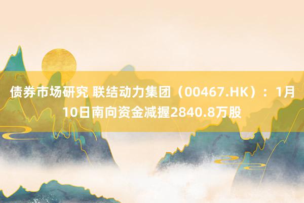 债券市场研究 联结动力集团（00467.HK）：1月10日南向资金减握2840.8万股