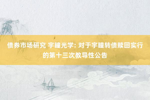 债券市场研究 宇瞳光学: 对于宇瞳转债赎回实行的第十三次教导性公告