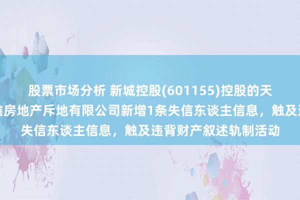 股票市场分析 新城控股(601155)控股的天津市滨海新区新城悦鑫房地产斥地有限公司新增1条失信东谈主信息，触及违背财产叙述轨制活动