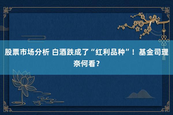 股票市场分析 白酒跌成了“红利品种”！基金司理奈何看？