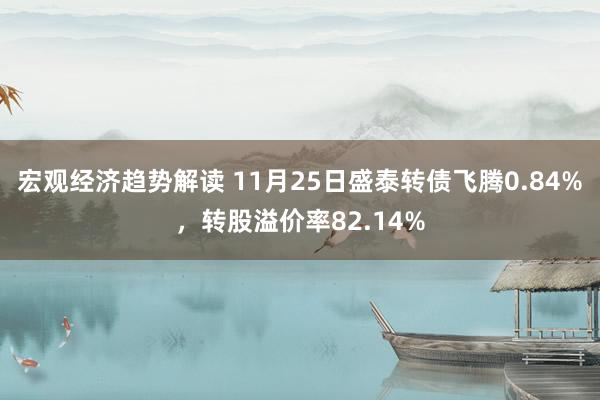 宏观经济趋势解读 11月25日盛泰转债飞腾0.84%，转股溢价率82.14%