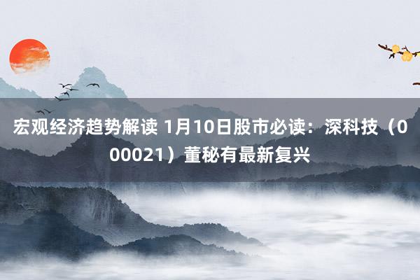 宏观经济趋势解读 1月10日股市必读：深科技（000021）董秘有最新复兴