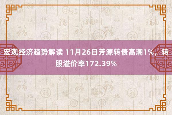 宏观经济趋势解读 11月26日芳源转债高潮1%，转股溢价率172.39%