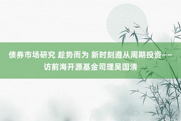 债券市场研究 趁势而为 新时刻遵从周期投资——访前海开源基金司理吴国清