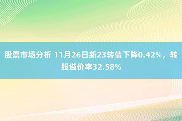 股票市场分析 11月26日新23转债下降0.42%，转股溢价率32.58%