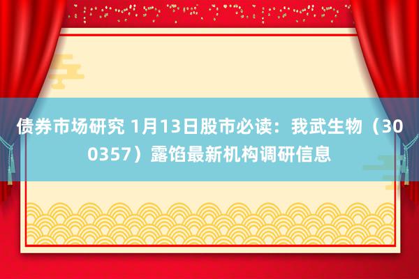 债券市场研究 1月13日股市必读：我武生物（300357）露馅最新机构调研信息