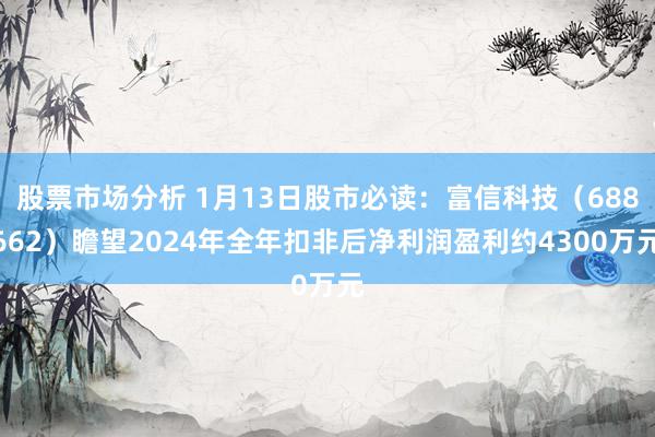 股票市场分析 1月13日股市必读：富信科技（688662）瞻望2024年全年扣非后净利润盈利约4300万元