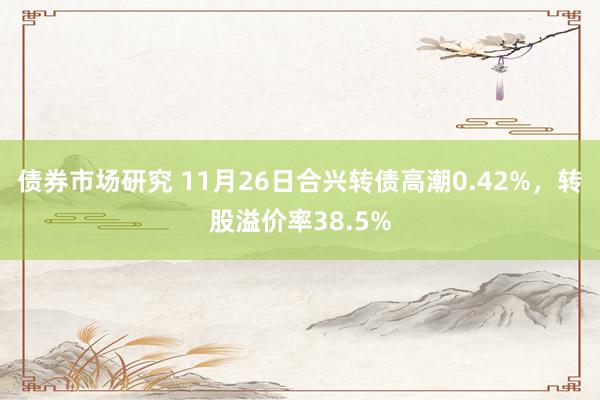 债券市场研究 11月26日合兴转债高潮0.42%，转股溢价率38.5%