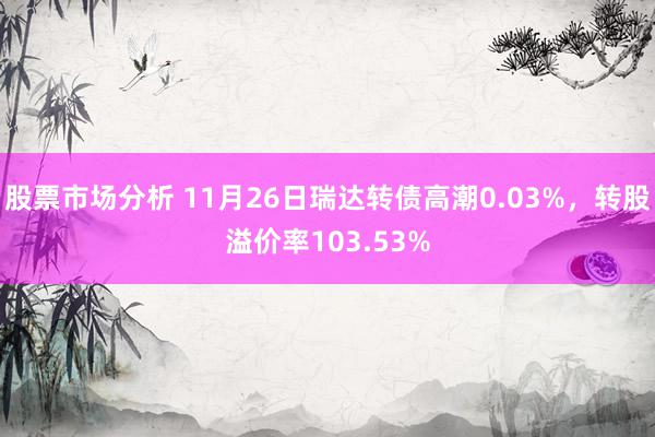 股票市场分析 11月26日瑞达转债高潮0.03%，转股溢价率103.53%