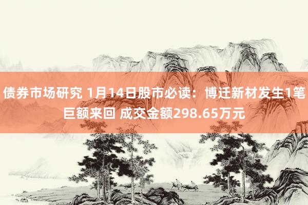 债券市场研究 1月14日股市必读：博迁新材发生1笔巨额来回 成交金额298.65万元